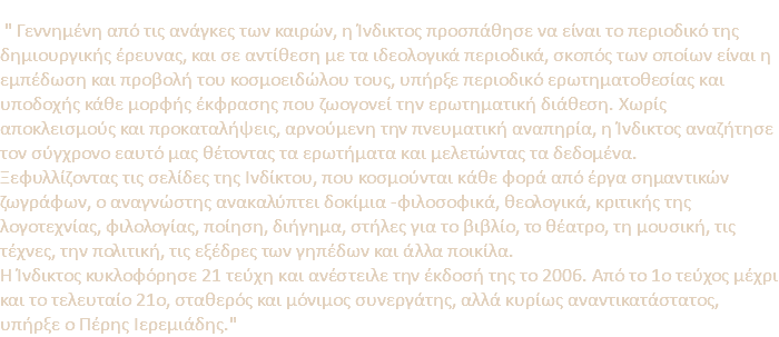 &nbsp;" Γεννημένη από τις ανάγκες των καιρών, η Ίνδικτος προσπάθησε να είναι το περιοδικό της δημιουργικής έρευνας, και σε αντίθεση με τα ιδεολογικά περιοδικά, σκοπός των οποίων είναι η εμπέδωση και προβολή του κοσμοειδώλου τους, υπήρξε περιοδικό ερωτηματοθεσίας και υποδοχής κάθε μορφής έκφρασης που ζωογονεί την ερωτηματική διάθεση. Xωρίς αποκλεισμούς και προκαταλήψεις, αρνούμενη την πνευματική αναπηρία, η Ίνδικτος αναζήτησε τον σύγχρονο εαυτό μας θέτοντας τα ερωτήματα και μελετώντας τα δεδομένα. Ξεφυλλίζοντας τις σελίδες της Iνδίκτου, που κοσμούνται κάθε φορά από έργα σημαντικών ζωγράφων, ο αναγνώστης ανακαλύπτει δοκίμια -φιλοσοφικά, θεολογικά, κριτικής της λογοτεχνίας, φιλολογίας, ποίηση, διήγημα, στήλες για το βιβλίο, το θέατρο, τη μουσική, τις τέχνες, την πολιτική, τις εξέδρες των γηπέδων και άλλα ποικίλα. Η Ίνδικτος κυκλοφόρησε 21 τεύχη και ανέστειλε την έκδοσή της το 2006. Από το 1ο τεύχος μέχρι και το τελευταίο 21ο, σταθερός και μόνιμος συνεργάτης, αλλά κυρίως αναντικατάστατος, υπήρξε ο Πέρης Ιερεμιάδης."