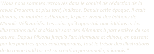 "Nous nous sommes retrouvés dans le comité de rédaction de la revue Erourem, et plus tard, Indiktos. Depuis cette époque, il était devenu, en matière esthétique, le pilier vivant des éditions de Manolis Vélitzanidis. Les soins qu’il apportait aux éditions et les illustrations qu’il choisissait sont des éléments à part entière de son œuvre. Depuis Pikionis jusqu’à l’art islamique et chinois, en passant par les peintres grecs contemporains, tout le trésor des illustrations de la revue Indiktos est sa création personnelle, à jamais." 