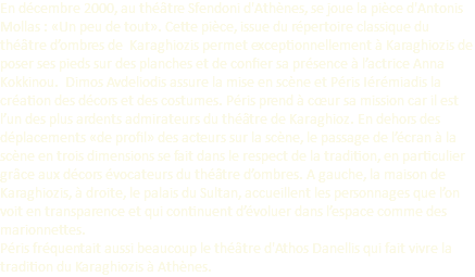 En décembre 2000, au théâtre Sfendoni d'Athènes, se joue la pièce d'Antonis Mollas : «Un peu de tout». Cette pièce, issue du répertoire classique du théâtre d’ombres de Karaghiozis permet exceptionnellement à Karaghiozis de poser ses pieds sur des planches et de confier sa présence à l’actrice Anna Kokkinou. Dimos Avdeliodis assure la mise en scène et Péris Iérémiadis la création des décors et des costumes. Péris prend à cœur sa mission car il est l’un des plus ardents admirateurs du théâtre de Karaghioz. En dehors des déplacements «de profil» des acteurs sur la scène, le passage de l’écran à la scène en trois dimensions se fait dans le respect de la tradition, en particulier grâce aux décors évocateurs du théâtre d’ombres. A gauche, la maison de Karaghiozis, à droite, le palais du Sultan, accueillent les personnages que l’on voit en transparence et qui continuent d’évoluer dans l’espace comme des marionnettes. Péris fréquentait aussi beaucoup le théâtre d'Athos Danellis qui fait vivre la tradition du Karaghiozis à Athènes.