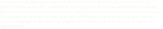Ces quelques murs font partie d'une série et constituent les dernières œuvres du peintre. Les derniers mois de sa vie, soit il s'installait au milieu des ruines du hameau de Blachydès où il vivait (Egine), soit il se faisait conduire à l'ancienne citadelle, un lieu très particulier, situé sur la montagne de Paléohora (vieux village) au bord de la route entre Egine et Aphia et qui a conservé comme unique témoignage de son passé une vingtaine de chapelles dont Péris a dessiné les façades au pigment gratté.