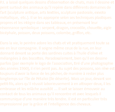P.I. a laissé quelques dessins d’observation de chats, mais il dessine et peint surtout des animaux qu’il repère dans différents domaines de l’art (sculpture antique, arts textiles, sculpture pastorale, exvoto métallique, etc.). Il se les approprie selon ses techniques plastiques propres et les intègre dans ses tableaux, en préservant leur résonnance symbolique : serpent, dragon, crocodile, chouette, aigle bicéphale, poisson, deux poissons, colombe, griffon, etc. Dans la vie, le peintre adore les chats et vit pratiquement toute sa vie en leur compagnie. Il soigne même ceux de la rue, en leur donnant devant sa porte des sardines cuites à l'huile d'olive et mélangées à des biscottes. Paradoxalement, bien qu'il en dessine parfois (par exemple le logo de l'association, tiré d'une photographie des années 1960), il n'en peint pas. Au sujet des poissons, son rêve est toujours d'avoir la force de les pêcher, de manière à rester plus longtemps sur l'île de Pétalioi (île déserte). Mais un jour, devant son petit-fils, alors qu'il réussit laborieusement à en attraper deux, il les embrasse et les relâche aussitôt ... Il sait se laisser émouvoir au contact de tous les animaux qu'il rencontre et avec lesquels il communique d'une manière très tendre. Il est en particulier très impressionné par la grâce et l'intelligence des chevaux. 