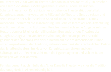 Im Dezember 2000 wird im Theater Sfendoni in Athen das Stück „Ein bisschen von allem“ von Antonis Mollas gegeben. Dieses aus dem klassischen Schattentheater von Karaghiozis hervorgehende Theaterstück gestattet Karaghiozis ausnahmsweise, seine Füße auf die Theaterbühne zu setzen und seine Präsenz der Schauspielerin Anna Kokkinou anzuvertrauen. Dimos Avdeliodis übernimmt die Inszenierung und Pericles Ieremiadis die Anfertigung von Bühnenbildern und Kostümen. Pericles nimmt sich seine Aufgabe sehr zu Herzen, denn er ist einer der glühendsten Bewunderer des Theaters des Karaghioz. Abgesehen von der Verschiebung der Schauspieler ins Profil geschieht der Übergang von der Leinwand auf die dreidimensionale Bühne unter Respektierung der Tradition, insbesondere dank der anschaulichen Dekors des Schattentheaters. Im Haus von Karaghiozis zur Linken und dem Sultanspalast zur Rechten sieht man die Figuren agieren und sich im Raum bewegen wie Marionetten. Perikles besucht auch häufig das Athos Danellis Theater, welches die Tradition des Karaghiozis in Athen lebendig hält.