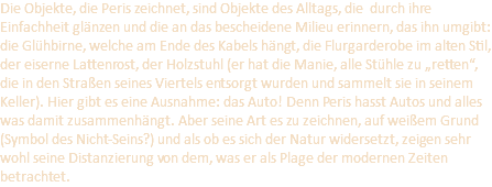 Die Objekte, die Peris zeichnet, sind Objekte des Alltags, die durch ihre Einfachheit glänzen und die an das bescheidene Milieu erinnern, das ihn umgibt: die Glühbirne, welche am Ende des Kabels hängt, die Flurgarderobe im alten Stil, der eiserne Lattenrost, der Holzstuhl (er hat die Manie, alle Stühle zu „retten“, die in den Straßen seines Viertels entsorgt wurden und sammelt sie in seinem Keller). Hier gibt es eine Ausnahme: das Auto! Denn Peris hasst Autos und alles was damit zusammenhängt. Aber seine Art es zu zeichnen, auf weißem Grund (Symbol des Nicht-Seins?) und als ob es sich der Natur widersetzt, zeigen sehr wohl seine Distanzierung von dem, was er als Plage der modernen Zeiten betrachtet.