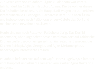 Zur Geschichte von Paläohora (Ägina): Paläohora war vom 9. Jahrhundert bis 1826 der Hauptort Äginas. Die Bewohner dieses Dorfes hatten beschlossen, die Hauptstadt wegen der zahlreichen Piratenüberfälle zu verlegen. Barbarossa kam 1537 nach Ägina und insbesondere nach Paläohora; er verwüstete das Dorf und machte seine Bewohner zu Sklaven. Heute sind nur noch Reste von Paläohora übrig. Das Dorf ist unbewohnt, aber ungeachtet dessen wird man dort auf zahlreiche Kirchen treffen, wovon einige sehr schön restauriert wurden: die Kirchen Episkopi, Agios Georgios und Agios Metamorphosis beherbergen interessante Fresken. Paläohora befindet sich auf dem Gipfel eines Hügels, 6,5 Kilometer vom Hauptort und etwa 1 Kilometer vom Kloster Agios Nektarios entfernt.