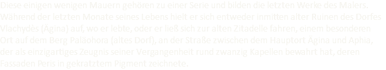 Diese einigen wenigen Mauern gehören zu einer Serie und bilden die letzten Werke des Malers. Während der letzten Monate seines Lebens hielt er sich entweder inmitten alter Ruinen des Dorfes Vlachydès (Ägina) auf, wo er lebte, oder er ließ sich zur alten Zitadelle fahren, einem besonderen Ort auf dem Berg Paläohora (altes Dorf), an der Straße zwischen dem Hauptort Ägina und Aphia, der als einzigartiges Zeugnis seiner Vergangenheit rund zwanzig Kapellen bewahrt hat, deren Fassaden Peris in gekratztem Pigment zeichnete.