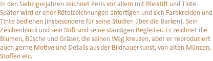 In den Siebzigerjahren zeichnet Peris vor allem mit Bleistift und Tinte. Später wird er eher Rötelzeichnungen anfertigen und sich Farbkreiden und Tinte bedienen (insbesondere für seine Studien über die Barken). Sein Zeichenblock und sein Stift sind seine ständigen Begleiter. Er zeichnet die Blumen, Büsche und Gräser, die seinen Weg kreuzen, aber er reproduziert auch gerne Motive und Details aus der Bildhauerkunst, von alten Münzen, Stoffen etc.