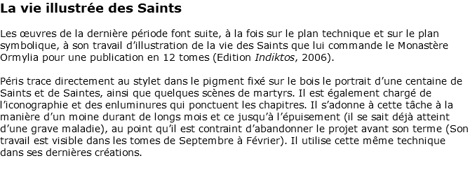 La vie illustrée des Saints Les œuvres de la dernière période font suite, à la fois sur le plan technique et sur le plan symbolique, à son travail d’illustration de la vie des Saints que lui commande le Monastère Ormylia pour une publication en 12 tomes (Edition Indiktos, 2006). Péris trace directement au stylet dans le pigment fixé sur le bois le portrait d’une centaine de Saints et de Saintes, ainsi que quelques scènes de martyrs. Il est également chargé de l’iconographie et des enluminures qui ponctuent les chapitres. Il s’adonne à cette tâche à la manière d’un moine durant de longs mois et ce jusqu’à l’épuisement (il se sait déjà atteint d’une grave maladie), au point qu’il est contraint d’abandonner le projet avant son terme (Son travail est visible dans les tomes de Septembre à Février). Il utilise cette même technique dans ses dernières créations. 