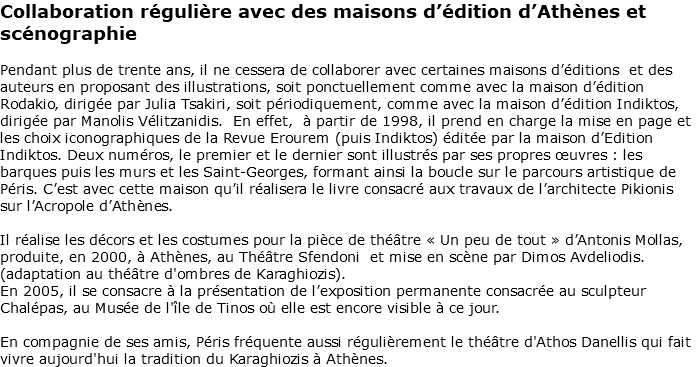 Collaboration régulière avec des maisons d’édition d’Athènes et scénographie Pendant plus de trente ans, il ne cessera de collaborer avec certaines maisons d’éditions et des auteurs en proposant des illustrations, soit ponctuellement comme avec la maison d’édition Rodakio, dirigée par Julia Tsakiri, soit périodiquement, comme avec la maison d’édition Indiktos, dirigée par Manolis Vélitzanidis. En effet, à partir de 1998, il prend en charge la mise en page et les choix iconographiques de la Revue Erourem (puis Indiktos) éditée par la maison d’Edition Indiktos. Deux numéros, le premier et le dernier sont illustrés par ses propres œuvres : les barques puis les murs et les Saint-Georges, formant ainsi la boucle sur le parcours artistique de Péris. C’est avec cette maison qu’il réalisera le livre consacré aux travaux de l’architecte Pikionis sur l’Acropole d’Athènes. Il réalise les décors et les costumes pour la pièce de théâtre « Un peu de tout » d’Antonis Mollas, produite, en 2000, à Athènes, au Théâtre Sfendoni et mise en scène par Dimos Avdeliodis. (adaptation au théâtre d'ombres de Karaghiozis). En 2005, il se consacre à la présentation de l’exposition permanente consacrée au sculpteur Chalépas, au Musée de l'île de Tinos où elle est encore visible à ce jour. En compagnie de ses amis, Péris fréquente aussi régulièrement le théâtre d'Athos Danellis qui fait vivre aujourd'hui la tradition du Karaghiozis à Athènes. 