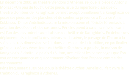 En décembre 2000, au théâtre Sfendoni d'Athènes, se joue la pièce d'Antonis Mollas : «Un peu de tout». Cette pièce, issue du répertoire classique du théâtre d’ombres de Karaghiozis permet exceptionnellement à Karaghiozis de poser ses pieds sur des planches et de confier sa présence à l’actrice Anna Kokkinou. Dimos Avdeliodis assure la mise en scène et Périclès Iérémiadis la création des décors et des costumes. Périclès prend à cœur sa mission car il est l’un des plus ardents admirateurs du théâtre de Karaghiozis. En dehors des déplacements «de profil» des acteurs sur la scène, le passage de l’écran à la scène en trois dimensions se fait dans le respect de la tradition, en particulier grâce aux décors évocateurs du théâtre d’ombres. A gauche, la maison de Karaghiozis, à droite, le palais du Sultan, accueillent les personnages que l’on voit en transparence et qui continuent d’évoluer dans l’espace comme des marionnettes. Péris fréquentait aussi beaucoup le théâtre d'Athos Danellis qui fait vivre la tradition du Karaghiozis à Athènes.