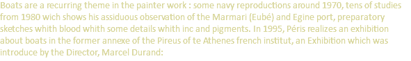 Boats are a recurring theme in the painter work : some navy reproductions around 1970, tens of studies from 1980 wich shows his assiduous observation of the Marmari (Eubé) and Egine port, preparatory sketches whith blood whith some details whith inc and pigments. In 1995, Péris realizes an exhibition about boats in the former annexe of the Pireus of te Athenes french institut, an Exhibition which was introduce by the Director, Marcel Durand: