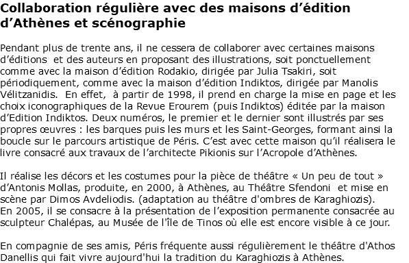 Collaboration régulière avec des maisons d’édition d’Athènes et scénographie Pendant plus de trente ans, il ne cessera de collaborer avec certaines maisons d’éditions et des auteurs en proposant des illustrations, soit ponctuellement comme avec la maison d’édition Rodakio, dirigée par Julia Tsakiri, soit périodiquement, comme avec la maison d’édition Indiktos, dirigée par Manolis Vélitzanidis. En effet, à partir de 1998, il prend en charge la mise en page et les choix iconographiques de la Revue Erourem (puis Indiktos) éditée par la maison d’Edition Indiktos. Deux numéros, le premier et le dernier sont illustrés par ses propres œuvres : les barques puis les murs et les Saint-Georges, formant ainsi la boucle sur le parcours artistique de Péris. C’est avec cette maison qu’il réalisera le livre consacré aux travaux de l’architecte Pikionis sur l’Acropole d’Athènes. Il réalise les décors et les costumes pour la pièce de théâtre « Un peu de tout » d’Antonis Mollas, produite, en 2000, à Athènes, au Théâtre Sfendoni et mise en scène par Dimos Avdeliodis. (adaptation au théâtre d'ombres de Karaghiozis). En 2005, il se consacre à la présentation de l’exposition permanente consacrée au sculpteur Chalépas, au Musée de l'île de Tinos où elle est encore visible à ce jour. En compagnie de ses amis, Péris fréquente aussi régulièrement le théâtre d'Athos Danellis qui fait vivre aujourd'hui la tradition du Karaghiozis à Athènes. 
