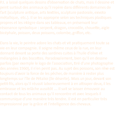 P.I. a laissé quelques dessins d’observation de chats, mais il dessine et peint surtout des animaux qu’il repère dans différents domaines de l’art (sculpture antique, arts textiles, sculpture pastorale, exvoto métallique, etc.). Il se les approprie selon ses techniques plastiques propres et les intègre dans ses tableaux, en préservant leur résonance symbolique : serpent, dragon, crocodile, chouette, aigle bicéphale, poisson, deux poissons, colombe, griffon, etc.  Dans la vie, le peintre adore les chats et vit pratiquement toute sa vie en leur compagnie. Il soigne même ceux de la rue, en leur donnant devant sa porte des sardines cuites à l'huile d'olive et mélangées à des biscottes. Paradoxalement, bien qu'il en dessine parfois (par exemple le logo de l'association, tiré d'une photographie des années 1960), il n'en peint pas. Au sujet des poissons, son rêve est toujours d'avoir la force de les pêcher, de manière à rester plus longtemps sur l'île de Pétalioi (île déserte). Mais un jour, devant son petit-fils, alors qu'il réussit laborieusement à en attraper deux, il les embrasse et les relâche aussitôt ... Il sait se laisser émouvoir au contact de tous les animaux qu'il rencontre et avec lesquels il communique d'une manière très tendre. Il est en particulier très impressionné par la grâce et l'intelligence des chevaux. 