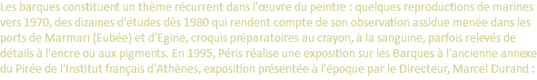 Les barques constituent un thème récurrent dans l'œuvre du peintre : quelques reproductions de marines vers 1970, des dizaines d'études dès 1980 qui rendent compte de son observation assidue menée dans les ports de Marmari (Eubée) et d'Egine, croquis préparatoires au crayon, à la sanguine, parfois relevés de détails à l'encre ou aux pigments. En 1995, Péris réalise une exposition sur les Barques à l'ancienne annexe du Pirée de l'Institut français d'Athènes, exposition présentée à l'époque par le Directeur, Marcel Durand :