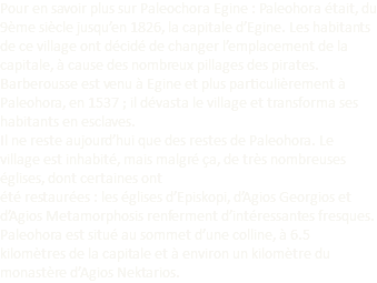 Pour en savoir plus sur Paleochora Egine : Paleohora était, du 9ème siècle jusqu’en 1826, la capitale d’Egine. Les habitants de ce village ont décidé de changer l’emplacement de la capitale, à cause des nombreux pillages des pirates. Barberousse est venu à Egine et plus particulièrement à Paleohora, en 1537 ; il dévasta le village et transforma ses habitants en esclaves. Il ne reste aujourd’hui que des restes de Paleohora. Le village est inhabité, mais malgré ça, de très nombreuses églises, dont certaines ont été restaurées : les églises d’Episkopi, d’Agios Georgios et d’Agios Metamorphosis renferment d’intéressantes fresques. Paleohora est situé au sommet d’une colline, à 6.5 kilomètres de la capitale et à environ un kilomètre du monastère d’Agios Nektarios. 