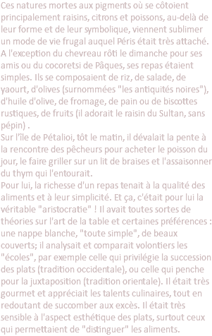 Ces natures mortes aux pigments où se côtoient principalement raisins, citrons et poissons, au-delà de leur forme et de leur symbolique, viennent sublimer un mode de vie frugal auquel Péris était très attaché. A l'exception du chevreau rôti le dimanche pour ses amis ou du cocoretsi de Pâques, ses repas étaient simples. Ils se composaient de riz, de salade, de yaourt, d'olives (surnommées "les antiquités noires"), d'huile d'olive, de fromage, de pain ou de biscottes rustiques, de fruits (il adorait le raisin du Sultan, sans pépin) . Sur l'île de Pétalioi, tôt le matin, il dévalait la pente à la rencontre des pêcheurs pour acheter le poisson du jour, le faire griller sur un lit de braises et l'assaisonner du thym qui l'entourait. Pour lui, la richesse d'un repas tenait à la qualité des aliments et à leur simplicité. Et ça, c'était pour lui la véritable "aristocratie" ! Il avait toutes sortes de théories sur l'art de la table et certaines préférences : une nappe blanche, "toute simple", de beaux couverts; il analysait et comparait volontiers les "écoles", par exemple celle qui privilégie la succession des plats (tradition occidentale), ou celle qui penche pour la juxtaposition (tradition orientale). Il était très gourmet et appréciait les talents culinaires, tout en redoutant de succomber aux excès. Il était très sensible à l'aspect esthétique des plats, surtout ceux qui permettaient de "distinguer" les aliments. 