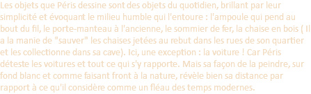 Les objets que Péris dessine sont des objets du quotidien, brillant par leur simplicité et évoquant le milieu humble qui l'entoure : l'ampoule qui pend au bout du fil, le porte-manteau à l'ancienne, le sommier de fer, la chaise en bois ( Il a la manie de "sauver" les chaises jetées au rebut dans les rues de son quartier et les collectionne dans sa cave). Ici, une exception : la voiture ! Car Péris déteste les voitures et tout ce qui s'y rapporte. Mais sa façon de la peindre, sur fond blanc et comme faisant front à la nature, révèle bien sa distance par rapport à ce qu'il considère comme un fléau des temps modernes.