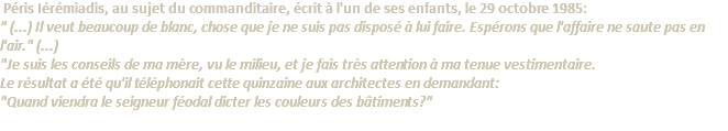 &nbsp;Péris Iérémiadis, au sujet du commanditaire, écrit à l'un de ses enfants, le 29 octobre 1985: " (...) Il veut beaucoup de blanc, chose que je ne suis pas disposé à lui faire. Espérons que l'affaire ne saute pas en l'air." (...) "Je suis les conseils de ma mère, vu le milieu, et je fais très attention à ma tenue vestimentaire. Le résultat a été qu'il téléphonait cette quinzaine aux architectes en demandant: "Quand viendra le seigneur féodal dicter les couleurs des bâtiments?" 