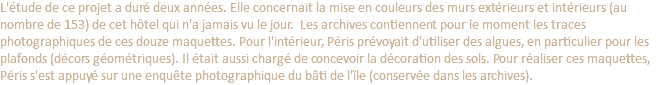 L'étude de ce projet a duré deux années. Elle concernait la mise en couleurs des murs extérieurs et intérieurs (au nombre de 153) de cet hôtel qui n'a jamais vu le jour. Les archives contiennent pour le moment les traces photographiques de ces douze maquettes. Pour l'intérieur, Péris prévoyait d'utiliser des algues, en particulier pour les plafonds (décors géométriques). Il était aussi chargé de concevoir la décoration des sols. Pour réaliser ces maquettes, Péris s'est appuyé sur une enquête photographique du bâti de l'île (conservée dans les archives).