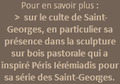 Pour en savoir plus :  > sur le culte de Saint-Georges, en particulier sa présence dans la sculpture sur bois pastorale qui a inspiré Péris Iérémiadis pour sa série des Saint-Georges. 