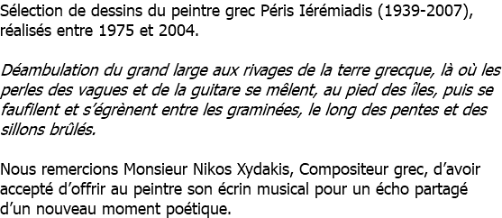 Sélection de dessins du peintre grec Péris Iérémiadis (1939-2007), réalisés entre 1975 et 2004. Déambulation du grand large aux rivages de la terre grecque, là où les perles des vagues et de la guitare se mêlent, au pied des îles, puis se faufilent et s’égrènent entre les graminées, le long des pentes et des sillons brûlés. Nous remercions Monsieur Nikos Xydakis, Compositeur grec, d’avoir accepté d’offrir au peintre son écrin musical pour un écho partagé d’un nouveau moment poétique.