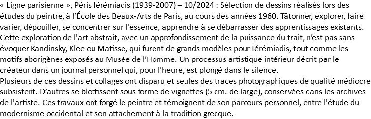 « Ligne parisienne », Péris Iérémiadis (1939-2007) – 10/2024 : Sélection de dessins réalisés lors des études du peintre, à l’École des Beaux-Arts de Paris, au cours des années 1960. Tâtonner, explorer, faire varier, dépouiller, se concentrer sur l'essence, apprendre à se débarrasser des apprentissages existants. Cette exploration de l'art abstrait, avec un approfondissement de la puissance du trait, n’est pas sans évoquer Kandinsky, Klee ou Matisse, qui furent de grands modèles pour Iérémiadis, tout comme les motifs aborigènes exposés au Musée de l’Homme. Un processus artistique intérieur décrit par le créateur dans un journal personnel qui, pour l'heure, est plongé dans le silence. Plusieurs de ces dessins et collages ont disparu et seules des traces photographiques de qualité médiocre subsistent. D’autres se blottissent sous forme de vignettes (5 cm. de large), conservées dans les archives de l'artiste. Ces travaux ont forgé le peintre et témoignent de son parcours personnel, entre l'étude du modernisme occidental et son attachement à la tradition grecque.