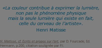 &nbsp;«La couleur contribue à exprimer la lumière, non pas le phénomène physique  mais la seule lumière qui existe en fait, celle du cerveau de l’artiste». Henri Matisse   H. Matisse, cf. Ecrits et propos sur l’art, par D. Fourcade, Ed. Hermann, p.200, citation soulignée par P.I.