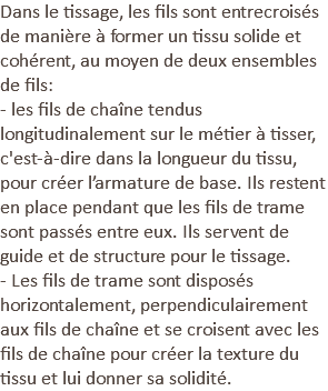 Dans le tissage, les fils sont entrecroisés de manière à former un tissu solide et cohérent, au moyen de deux ensembles de fils: - les fils de chaîne tendus longitudinalement sur le métier à tisser, c'est-à-dire dans la longueur du tissu, pour créer l’armature de base. Ils restent en place pendant que les fils de trame sont passés entre eux. Ils servent de guide et de structure pour le tissage. - Les fils de trame sont disposés horizontalement, perpendiculairement aux fils de chaîne et se croisent avec les fils de chaîne pour créer la texture du tissu et lui donner sa solidité.