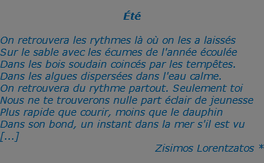 &nbsp;Été  On retrouvera les rythmes là où on les a laissés Sur le sable avec les écumes de l'année écoulée Dans les bois soudain coincés par les tempêtes. Dans les algues dispersées dans l'eau calme. On retrouvera du rythme partout. Seulement toi Nous ne te trouverons nulle part éclair de jeunesse Plus rapide que courir, moins que le dauphin Dans son bond, un instant dans la mer s'il est vu [...] Zisimos Lorentzatos *