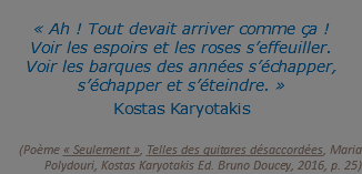 &nbsp;« Ah ! Tout devait arriver comme ça ! Voir les espoirs et les roses s’effeuiller. Voir les barques des années s’échapper, s’échapper et s’éteindre. »  Kostas Karyotakis   (Poème « Seulement », Telles des guitares désaccordées, Maria Polydouri, Kostas Karyotakis Ed. Bruno Doucey, 2016, p. 25)