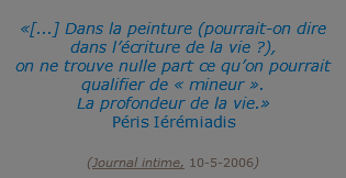 &nbsp;«[...] Dans la peinture (pourrait-on dire dans l’écriture de la vie ?), on ne trouve nulle part ce qu’on pourrait qualifier de « mineur ». La profondeur de la vie.» Péris Iérémiadis  (Journal intime, 10-5-2006)