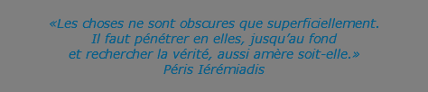 &nbsp;«Les choses ne sont obscures que superficiellement. Il faut pénétrer en elles, jusqu’au fond  et rechercher la vérité, aussi amère soit-elle.» Péris Iérémiadis 