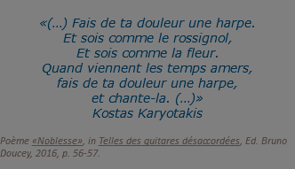 &nbsp;«(…) Fais de ta douleur une harpe. Et sois comme le rossignol, Et sois comme la fleur. Quand viennent les temps amers, fais de ta douleur une harpe, et chante-la. (…)» Kostas Karyotakis  Poème «Noblesse», in Telles des guitares désaccordées, Ed. Bruno Doucey, 2016, p. 56-57.