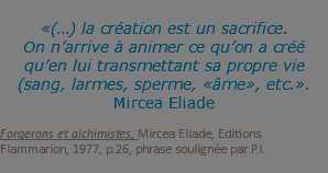 &nbsp;«(…) la création est un sacrifice. On n’arrive à animer ce qu’on a créé qu’en lui transmettant sa propre vie (sang, larmes, sperme, «âme», etc.». Mircea Eliade Forgerons et alchimistes, Mircea Eliade, Editions Flammarion, 1977, p.26, phrase soulignée par P.I. 